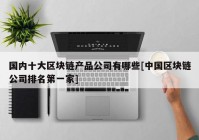 国内十大区块链产品公司有哪些[中国区块链公司排名第一家]